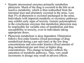 • Hepatic microsomal enzymes primarily metabolize
phenytoin. Much of the drug is excreted in the bile as an
inactive metabolite, which is then reabsorbed from the
intestinal tract and ultimately excreted in the urine. Less
than 5% of phenytoin is excreted unchanged in the urine.
Individuals with impaired metabolic or excretory pathways
may exhibit early signs of toxicity. Genetic polymorphism
in the cytochrome enzymes that metabolize phenytoin may
be responsible for variable rates of metabolism and thus
susceptibility to toxicity, even in individuals taking
appropriate doses.
• Phenytoin metabolism is dose dependent. Elimination
follows first-order kinetics (fixed percentage of drug
metabolized during a per unit time) at the low drug
concentrations and zero-order kinetics (fixed amount of
drug metabolized per unit time) at higher drug
concentrations. This change in kinetics reflects the
saturation of metabolic pathways. Thus, very small
increments in dosage may result in adverse effects.
 