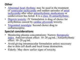 Other
• Abnormal heart rhythms: may be used in the treatment
of ventricular tachycardia and sudden episodes of atrial
tachycardia after other antiarrhythmic medications or
cardioversion has failed. It is a class 1b antiarrhythmic.
• Digoxin toxicity: IV formulation is drug of choice for
arrhythmias caused by cardiac glycoside toxicity.
• Trigeminal neuralgia: Second choice drug to
carbamazepine.
Special considerations
• Monitoring plasma concentrations: Narrow therapeutic
index. Anticonvulsant effect: 10–20 µg/mL; Antiarrhythmic
effect: 10–20 µg/mL
• Avoid giving intramuscular formulation unless necessary
due to skin cell death and local tissue destruction.
• Elderly: May show earlier signs of toxicity.
 