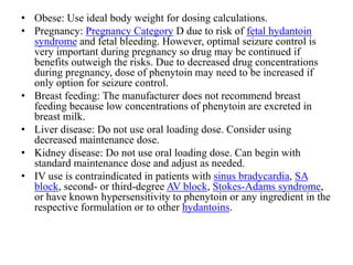 • Obese: Use ideal body weight for dosing calculations.
• Pregnancy: Pregnancy Category D due to risk of fetal hydantoin
syndrome and fetal bleeding. However, optimal seizure control is
very important during pregnancy so drug may be continued if
benefits outweigh the risks. Due to decreased drug concentrations
during pregnancy, dose of phenytoin may need to be increased if
only option for seizure control.
• Breast feeding: The manufacturer does not recommend breast
feeding because low concentrations of phenytoin are excreted in
breast milk.
• Liver disease: Do not use oral loading dose. Consider using
decreased maintenance dose.
• Kidney disease: Do not use oral loading dose. Can begin with
standard maintenance dose and adjust as needed.
• IV use is contraindicated in patients with sinus bradycardia, SA
block, second- or third-degree AV block, Stokes-Adams syndrome,
or have known hypersensitivity to phenytoin or any ingredient in the
respective formulation or to other hydantoins.
 