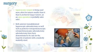 surgery 
• Laparoscopic surgery is being used 
more often for tumors smaller than 6 
than 6 cm but for larger tumors, an 
an open operation is probably safer. 
safer. 
• Both anterior transabdominal 
laparoscopic adrenalectomy as well 
well as posterior retroperitoneoscopic 
retroperitoneoscopic adrenalectomy 
adrenalectomy have been 
demonstrated to be safe for the 
majority of patients with a modestly 
modestly sized. 
 