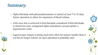 Summary: 
 Alpha blockade with phenoxybenzamine is started at least 7 to 10 days 
before operation to allow for expansion of blood volume. 
 Only once this is achieved is beta blockade considered. If beta blockade 
is started too soon, unopposed alpha stimulation can precipitate a 
hypertensive crisis. 
 Laparoscopic surgery is being used more often for tumors smaller than 6 
cm but for larger tumors, an open operation is probably safer. 
 