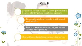 Case B 
36 year old woman is seen at the outpatient clinic 
because of intermittent high blood pressure. 
She complains about periodic sweating and 
panic attacks. 
there is intermittent tremor, palpitation and 
elevated blood pressure. 
During these attacks blood pressure is 210/110 
 