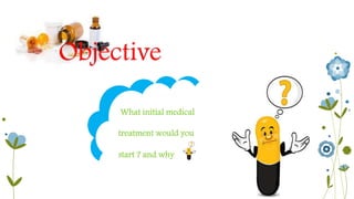 Objective 
What initial medical 
treatment would you 
start ? and why 
 