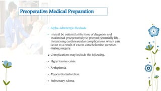 Preoperative Medical Preparation 
• Alpha-adrenergic blockade 
• should be initiated at the time of diagnosis and 
maximized preoperatively to prevent potentially life-threatening 
cardiovascular complications, which can 
occur as a result of excess catecholamine secretion 
during surgery. 
 Complications may include the following: 
• Hypertensive crisis. 
• Arrhythmia. 
• Myocardial infarction. 
• Pulmonary edema. 
 