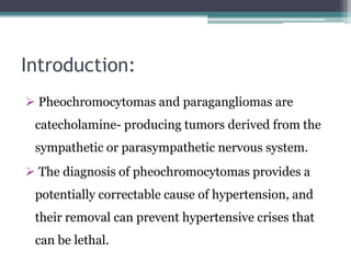 Introduction:
 Pheochromocytomas and paragangliomas are
catecholamine- producing tumors derived from the
sympathetic or parasympathetic nervous system.
 The diagnosis of pheochromocytomas provides a
potentially correctable cause of hypertension, and
their removal can prevent hypertensive crises that
can be lethal.
 