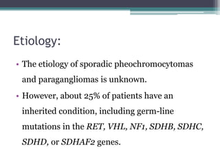 Etiology:
• The etiology of sporadic pheochromocytomas
and paragangliomas is unknown.
• However, about 25% of patients have an
inherited condition, including germ-line
mutations in the RET, VHL, NF1, SDHB, SDHC,
SDHD, or SDHAF2 genes.
 