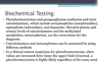 Biochemical Testing:
• Pheochromocytomas and paragangliomas synthesize and store
catecholamines, which include norepinephrine (noradrenaline),
epinephrine (adrenaline), and dopamine. Elevated plasma and
urinary levels of catecholamines and the methylated
metabolites, metanephrines, are the cornerstone for the
diagnosis.
• Catecholamines and metanephrines can be measured by using
different methods
• In a clinical context suspicious for pheochromocytoma, when
values are increased three times the upper limit of normal, a
pheochromocytoma is highly likely regardless of the assay used.
 