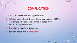 COMPLICATION 
1. CNS: stoke secondary to hypertension 
2. CVS: ischaemic heart disease (coronary spasm + HTN), 
cardiomyopathy (catecholamines Induced myo-necrossis+ 
hypertension) 
3. DM: due to insulin antagonism. 
4. sudden death due to arrhythmia 
 