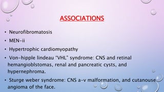 ASSOCIATIONS 
• Neurofibromatosis 
• MEN-ii 
• Hypertrophic cardiomyopathy 
• Von-hipple lindeau “VHL” syndrome: CNS and retinal 
hemangioblstomas, renal and pancreatic cysts, and 
hypernephroma. 
• Sturge weber syndrome: CNS a-v malformation, and cutanouse 
angioma of the face. 
 