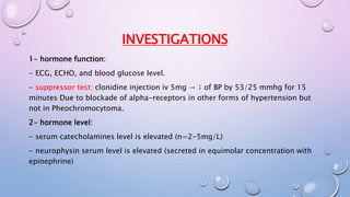 INVESTIGATIONS 
1- hormone function: 
- ECG, ECHO, and blood glucose level. 
- suppressor test: clonidine injection iv 5mg → ↓ of BP by 53/25 mmhg for 15 
minutes Due to blockade of alpha-receptors in other forms of hypertension but 
not in Pheochromocytoma. 
2- hormone level: 
- serum catecholamines level is elevated (n=2-5mg/L) 
- neurophysin serum level is elevated (secreted in equimolar concentration with 
epinephrine) 
 