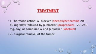TREATMENT 
• 1- hormone action: α-blocker (phenoxybenzamine 20- 
40 mg/day) followed by β-blocker (propranolol 120-240 
mg/day) or combined α and β blocker (labetalol) 
• 2- surgical removal of the tumor. 
 