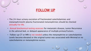 FOLLOW UP 
• The 24-hour urinary excretion of fractionated catecholamines and 
metanephrinesOr plasma fractionated metanephrines should be checked 
annually For life. 
• Annual biochemical testing assesses for metastatic disease, tumor Recurrence 
in the adrenal bed, or delayed appearance of multiple primaryTumors. 
• Follow-up CT or MRI is not needed unless the metanephrine or catecholamine 
Levels become elevated or the original tumor was associated with Minimal or no 
catecholamine or metanephrine excess. 
 