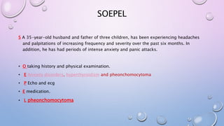 SOEPEL 
S A 35-year-old husband and father of three children, has been experiencing headaches 
and palpitations of increasing frequency and severity over the past six months. In 
addition, he has had periods of intense anxiety and panic attacks. 
• O taking history and physical examination. 
• E Anxiety disorders, hyperthyroidism and pheonchomocytoma 
• P Echo and ecg 
• E medication. 
• L pheonchomocytoma 
 
