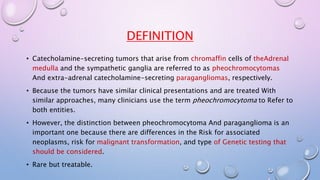 DEFINITION 
• Catecholamine-secreting tumors that arise from chromaffin cells of theAdrenal 
medulla and the sympathetic ganglia are referred to as pheochromocytomas 
And extra-adrenal catecholamine-secreting paragangliomas, respectively. 
• Because the tumors have similar clinical presentations and are treated With 
similar approaches, many clinicians use the term pheochromocytoma to Refer to 
both entities. 
• However, the distinction between pheochromocytoma And paraganglioma is an 
important one because there are differences in the Risk for associated 
neoplasms, risk for malignant transformation, and type of Genetic testing that 
should be considered. 
• Rare but treatable. 
 