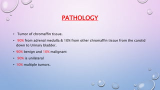 PATHOLOGY 
• Tumor of chromaffin tissue. 
• 90% from adrenal medulla & 10% from other chromaffin tissue from the carotid 
down to Urinary bladder. 
• 90% benign and 10% malignant 
• 90% is unilateral 
• 10% multiple tumors. 
 