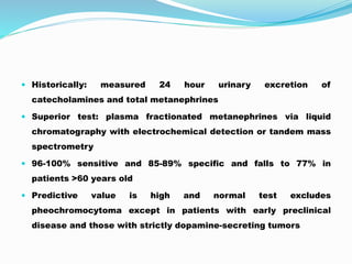  Historically: measured 24 hour urinary excretion of
catecholamines and total metanephrines
 Superior test: plasma fractionated metanephrines via liquid
chromatography with electrochemical detection or tandem mass
spectrometry
 96-100% sensitive and 85-89% specific and falls to 77% in
patients >60 years old
 Predictive value is high and normal test excludes
pheochromocytoma except in patients with early preclinical
disease and those with strictly dopamine-secreting tumors
 