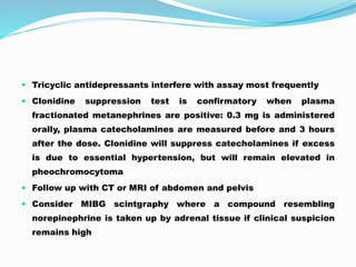  Tricyclic antidepressants interfere with assay most frequently
 Clonidine suppression test is confirmatory when plasma
fractionated metanephrines are positive: 0.3 mg is administered
orally, plasma catecholamines are measured before and 3 hours
after the dose. Clonidine will suppress catecholamines if excess
is due to essential hypertension, but will remain elevated in
pheochromocytoma
 Follow up with CT or MRI of abdomen and pelvis
 Consider MIBG scintgraphy where a compound resembling
norepinephrine is taken up by adrenal tissue if clinical suspicion
remains high
 