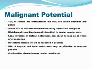 Malignant Potential
 10% of tumors are extraadrenal, but 95% are within abdomen and
pelvis
 About 10% of all catecholamine-secreting tumors are malignant
 Histologically and biochemically identical to benign counterparts
 Local invasion or distant metastases can occur as long as 20 years
after resection
 Metastatic lesions should be resected if possible
 RFA of hepatic and bone metastases may be effective in selected
patients
 Combination chemotherapy can be considered
 
