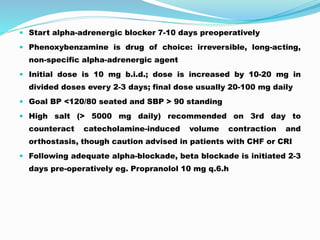  Start alpha-adrenergic blocker 7-10 days preoperatively
 Phenoxybenzamine is drug of choice: irreversible, long-acting,
non-specific alpha-adrenergic agent
 Initial dose is 10 mg b.i.d.; dose is increased by 10-20 mg in
divided doses every 2-3 days; final dose usually 20-100 mg daily
 Goal BP <120/80 seated and SBP > 90 standing
 High salt (> 5000 mg daily) recommended on 3rd day to
counteract catecholamine-induced volume contraction and
orthostasis, though caution advised in patients with CHF or CRI
 Following adequate alpha-blockade, beta blockade is initiated 2-3
days pre-operatively eg. Propranolol 10 mg q.6.h
 