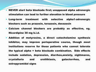  NEVER start beta blockade first; unopposed alpha adrenergic
stimulation can lead to further elevation in blood pressure
 Long-term treatment with selective alpha1-adrenergic
blockers such as prazosin, terazosin, doxazosin
 Calcium channel blockers are probably as effective, eg.
Nicardipine 30 mg b.i.d.
 Addition of metyrosine, a direct catecholamine synthesis
inhibitor, may improve perioperative course, though most
institutions reserve for those patients who cannot tolerate
the typical alpha + beta blockade combination. Side effects
include sedation, depression, diarrhea,anxiety, nightmares,
crystalluria and urolithiasis, galactorrhea, and
extrapyramidal signs
 