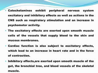 • Catecholamines exhibit peripheral nervous system
excitatory and inhibitory effects as well as actions in the
CNS such as respiratory stimulation and an increase in
psychomotor activity.
• The excitatory effects are exerted upon smooth muscle
cells of the vessels that supply blood to the skin and
mucous membranes.
• Cardiac function is also subject to excitatory effects,
which lead to an increase in heart rate and in the force
of contraction.
• Inhibitory effects,are exerted upon smooth muscle of the
gut, the bronchial tree, and blood vessels of the skeletal
muscle.
 
