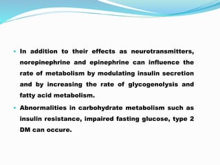 • In addition to their effects as neurotransmitters,
norepinephrine and epinephrine can influence the
rate of metabolism by modulating insulin secretion
and by increasing the rate of glycogenolysis and
fatty acid metabolism.
• Abnormalities in carbohydrate metabolism such as
insulin resistance, impaired fasting glucose, type 2
DM can occure.
 