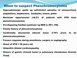 When to suspect Pheochromocytoma
 Hyperadrenergic spells eg self-limited episodes of nonexertional
palpitations, diaphoresis, headache, tremor, pallor
 Resistant hypertension (<0.2% of patients with HTN have
pheochromocytoma)
 Pre-disposing familial syndrome eg MEN 2, NF1, VHL
 Family history of pheochromocytoma
 Incidentally discovered adrenal mass: 3-10% prove to be
pheochromocytomas
 Pressor response during anesthesia, surgery or angiography
 Onset of HTN < 20 years old
 Idiopathic dilated cardiomyopathy
 History of gastric stromal tumor or pulmonary chondromas (Carney
Triad)
 