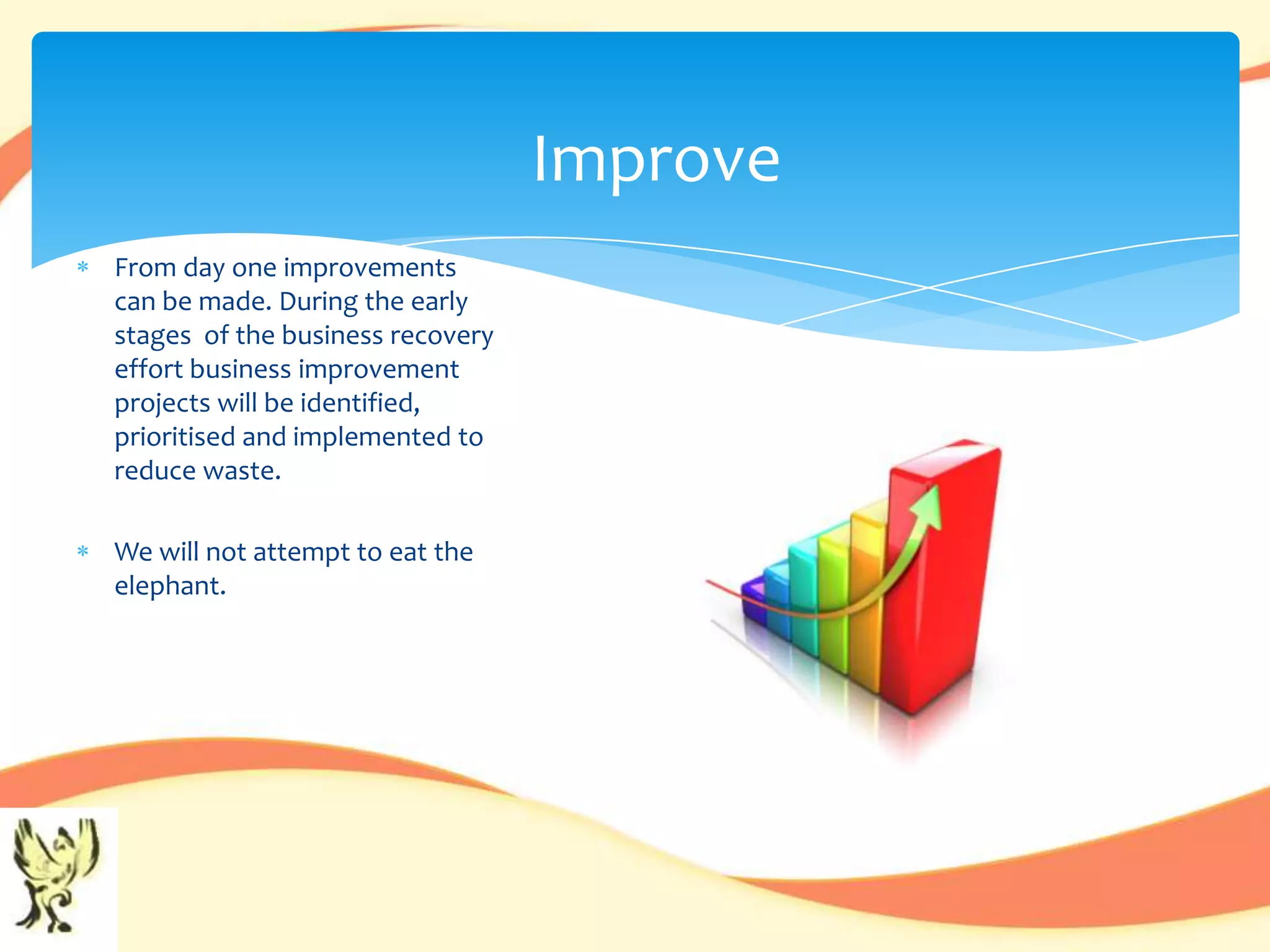 Improve
From day one improvements
can be made. During the early
stages of the business recovery
effort business improvement
projects will be identified,
prioritised and implemented to
reduce waste.

We will not attempt to eat the
elephant.
 
