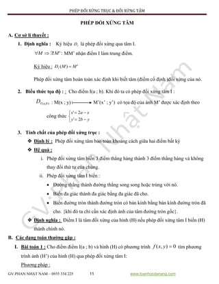 PHÉP ĐỐI XỨNG TRỤC & ĐỐI XỨNG TÂM
GV:PHAN NHẬT NAM – 0935 334 225 11 www.toanhocdanang.com
PHÉP ĐỐI XỨNG TÂM
A. Cơ sở lí thuyết :
1. Định nghĩa : Ký hiệu IĐ là phép đối xứng qua tâm I.
:'!MM  MM’ nhận điểm I làm trung điểm.
Ký hiệu : ')( MMĐI 
Phép đối xứng tâm hoàn toàn xác định khi biết tâm (điểm cố định )đối xứng của nó.
2. Biểu thức tọa độ : : Cho điểm I(a ; b). Khi đó ta có phép đối xứng tâm I :
);( baID : M(x ; y) M’(x’ ; y’) có tọa độ của ảnh M’ được xác định theo
công thức





yby
xax
2'
2'
3. Tính chất của phép đối xứng trục :
 Định lý : Phép đối xứng tâm bảo toàn khoảng cách giữa hai điểm bất kỳ
 Hệ quả :
i. Phép đối xứng tâm biến 3 điểm thẳng hàng thành 3 điểm thẳng hàng và không
thay đổi thứ tự của chúng.
ii. Phép đối xứng tâm I biến :
 Đường thẳng thành đường thẳng song song hoặc trùng với nó.
 Biến đa giác thành đa giác bằng đa giác đã cho.
 Biến đường tròn thành đường tròn có bán kính bằng bán kính đường tròn đã
cho. {khi đó ta chỉ cần xác định ảnh của tâm đường tròn gốc}.
 Định nghĩa : Điểm I là tâm đối xứng của hình (H) nếu phép đối xứng tâm I biến (H)
thành chính nó.
B. Các dạng toán thường gặp :
I. Bài toán 1 : Cho điểm điểm I(a ; b) và hình (H) có phương trình 0),( yxf tìm phương
trình ảnh (H’) của hình (H) qua phép đối xứng tâm I:
Phương pháp :
 