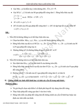 PHÉP ĐỐI XỨNG TRỤC & ĐỐI XỨNG TÂM
GV:PHAN NHẬT NAM – 0935 334 225 12 www.toanhocdanang.com
 Gọi M(x ; y) là điểm tùy ý trên đường (H): 0),( yxf .
 Gọi M’(x’ ; y’) là ảnh của M qua phép đối xứng tâm I . Dùng biểu thức tọa độ





yby
xax
2'
2'
ta có )'2;'2( ybxaM 
 0)';'()(  yxgHM
 (H’) là ảnh của (H) qua phép đối xứng tâm I  (H’) là tập hợp tất cả các điểm M’
0);(':)'(  yxfH
ĐB :
i. Nếu (H) là đường thẳng ta có thể thực hiện như sau.
 Chọn hai điểm M(x0 ; y0) , N(x1 ; y1) cụ thể thuộc đường thẳng (H) .
 Dùng biểu thức tọa độ ta có M’(2a - x0 ; 2b - y0) và N’(2a - x1 ; 2b - y1) là ảnh của M
và N qua phép đối xứng trục d.
 Đường thẳng (d’) là đường thẳng đi qua 2 điểm M’ và N’
)2()2(
)2(
)2()2(
)2(
:)'(
10
1
10
1
ybyb
yby
xaxa
xax
d






ii. Nếu (H) là đường tròn ta có thể thực hiện như sau.
 Xác định tâm O(x0 ; y0) và bán kính R của đường tròn (H).
 Dùng biểu thức tọa độ ta có tọa độ của tâm O’(2a - x0 ; 2b - y0) là ảnh của O qua phép
đối xứng tâm I.
 Đường tròn (C’) {là ảnh của (C) qua phép đối xứng tâm I} có tâm là
O’(2a - x0 ; 2b - y0) và bán kính R     22
0
2
0 )2()2(:)'( RybyxaxC 
II. Chứng minh các tính chất hình học và tính các yếu tố trong một hình :
Phương pháp :
 Từ giả thuyết chọn một điểm I cố định phù hợp để xây dựng tâm đối xứng.
 Thực hiện phép đối xứng qua tâm I vừa tìm ở trên.
 Dùng tính chất của phép đối xứng tâm để chứng minh các yếu tố hình học hoặc xác
định các tính chất của hình.
 