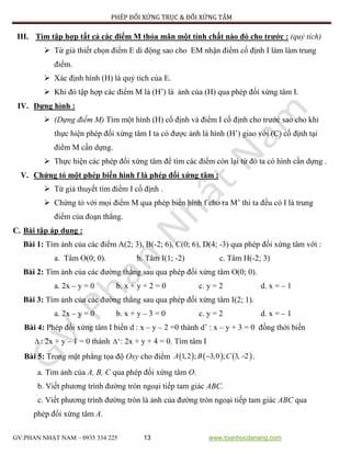 PHÉP ĐỐI XỨNG TRỤC & ĐỐI XỨNG TÂM
GV:PHAN NHẬT NAM – 0935 334 225 13 www.toanhocdanang.com
III. Tìm tập hợp tất cả các điểm M thỏa mãn một tính chất nào đó cho trước : (quỷ tích)
 Từ giả thiết chọn điểm E di động sao cho EM nhận điểm cố định I làm làm trung
điểm.
 Xác định hình (H) là quỷ tích của E.
 Khi đó tập hợp các điểm M là (H’) là ảnh của (H) qua phép đối xứng tâm I.
IV. Dựng hình :
 (Dựng điểm M) Tìm một hình (H) cố định và điểm I cố định cho trước sao cho khi
thực hiện phép đối xứng tâm I ta có được ảnh là hình (H’) giao với (C) cố định tại
điểm M cần dựng.
 Thực hiện các phép đối xứng tâm để tìm các điểm còn lại từ đó ta có hình cần dựng .
V. Chứng tỏ một phép biến hình f là phép đối xứng tâm :
 Từ giả thuyết tìm điểm I cố định .
 Chứng tỏ với mọi điểm M qua phép biến hình f cho ra M’ thì ta đều có I là trung
điểm của đoạn thẳng.
C. Bài tập áp dụng :
Bài 1: Tìm ảnh của các điểm A(2; 3), B(-2; 6), C(0; 6), D(4; -3) qua phép đối xứng tâm với :
a. Tâm O(0; 0). b. Tâm I(1; -2) c. Tâm H(-2; 3)
Bài 2: Tìm ảnh của các đường thẳng sau qua phép đối xứng tâm O(0; 0).
a. 2x – y = 0 b. x + y + 2 = 0 c. y = 2 d. x = – 1
Bài 3: Tìm ảnh của các đường thẳng sau qua phép đối xứng tâm I(2; 1).
a. 2x – y = 0 b. x + y – 3 = 0 c. y = 2 d. x = – 1
Bài 4: Phép đối xứng tâm I biến d : x – y – 2 =0 thành d’ : x – y + 3 = 0 đồng thời biến
 : 2x + y – 1 = 0 thành ' : 2x + y + 4 = 0. Tìm tâm I
Bài 5: Trong mặt phẳng tọa độ Oxy cho điểm      1,2 ; 3,0 ; 3, 2A B C  .
a. Tìm ảnh của A, B, C qua phép đối xứng tâm O.
b. Viết phương trình đường tròn ngoại tiếp tam giác ABC.
c. Viết phương trình đường tròn là ảnh của đường tròn ngoại tiếp tam giác ABC qua
phép đối xứng tâm A.
 