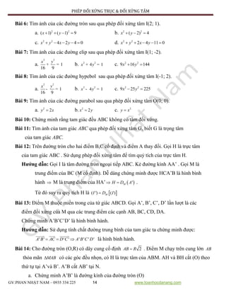 PHÉP ĐỐI XỨNG TRỤC & ĐỐI XỨNG TÂM
GV:PHAN NHẬT NAM – 0935 334 225 14 www.toanhocdanang.com
Bài 6: Tìm ảnh của các đường tròn sau qua phép đối xứng tâm I(2; 1).
a. 2 2
( 1) ( 1) 9x y    b. 2 2
( 2) 4x y  
c. 2 2
4 2 4 0x y x y     d. 2 2
2 4 11 0x y x y    
Bài 7: Tìm ảnh của các đường elip sau qua phép đối xứng tâm I(1; -2).
a.
2 2
1
16 9
x y
+ = b. 2 2
4 1x y+ = c. 2 2
9 16 144x y 
Bài 8: Tìm ảnh của các đường hypebol sau qua phép đối xứng tâm I(-1; 2).
a.
2 2
1
16 9
x y
- = b. 2 2
4 1x y- = c. 2 2
9 25 225x y 
Bài 9: Tìm ảnh của các đường parabol sau qua phép đối xứng tâm O(0; 0).
a. 2
2y x b. 2
2x y c. 2
y x
Bài 10: Chứng minh rằng tam giác đều ABC không có tâm đối xứng.
Bài 11: Tìm ảnh của tam giác ABC qua phép đối xứng tâm G, biết G là trọng tâm
của tam giác ABC.
Bài 12: Trên đường tròn cho hai điểm B,C cố định và điểm A thay đổi. Gọi H là trực tâm
của tam giác ABC . Sử dụng phép đối xứng tâm để tìm quỷ tích của trực tâm H.
Hướng dẫn: Gọi I là tâm đường tròn ngoại tiếp ABC. Kẻ đường kính AA’ . Gọi M là
trung điểm của BC (M cố định). Dễ dàng chứng minh được HCA’B là hình bình
hành  M là trung điểm của HA’  'MH D A .
Từ đó suy ra quỷ tích H là  ( ') ( )MI D I
Bài 13: Điểm M thuộc miền trong của tứ giác ABCD. Gọi A’, B’, C’, D’ lần lượt là các
điểm đối xứng của M qua các trung điểm các cạnh AB, BC, CD, DA.
Chứng minh A’B’C’D’ là hình bình hành.
Hướng dẫn: Sử dụng tính chất đường trung bình của tam giác ta chứng minh được:
' ' ' ' ' ' ' 'A B AC D C A B C D   là hình bình hành.
Bài 14: Cho đường tròn (O,R) có dây cung cố định 2AB R . Điểm M chạy trên cung lớn AB
thỏa mãn MAB có các góc đều nhọn, có H là trực tâm của ABM. AH và BH cắt (O) theo
thứ tự tại A’và B’. A’B cắt AB’ tại N.
a. Chứng minh A’B’ là đường kính của đường tròn (O)
 