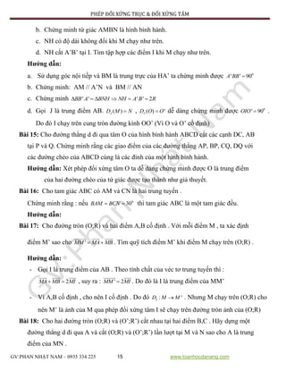 PHÉP ĐỐI XỨNG TRỤC & ĐỐI XỨNG TÂM
GV:PHAN NHẬT NAM – 0935 334 225 15 www.toanhocdanang.com
b. Chứng minh tứ giác AMBN là hình bình hành.
c. NH có độ dài không đổi khi M chạy như trên.
d. NH cắt A’B’ tại I. Tìm tập hợp các điểm I khi M chạy như trên.
Hướng dẫn:
a. Sử dụng góc nội tiếp và BM là trung trực của HA’ ta chứng minh được 0
' ' 90A BB 
b. Chứng minh: AM // A’N và BM // AN
c. Chứng minh ' ' ' ' 2BB A BNH NH A B R     
d. Gọi J là trung điểm AB. ( )JD M N , ( ) 'JD O O dễ dàng chứng minh được 0
' 90OIO  .
Do đó I chạy trên cung tròn đường kính OO’ (Vì O và O’ cố định)
Bài 15: Cho đường thẳng d đi qua tâm O của hình bình hành ABCD cắt các cạnh DC, AB
tại P và Q. Chứng minh rằng các giao điểm của các đường thẳng AP, BP, CQ, DQ với
các đường chéo của ABCD cùng là các đỉnh của một hình bình hành.
Hướng dẫn: Xét phép đối xứng tâm O ta dễ dàng chứng minh được O là trung điểm
của hai đường chéo của tứ giác được tạo thành như giả thuyết.
Bài 16: Cho tam giác ABC có AM và CN là hai trung tuyến .
Chứng minh rằng : nếu 0
30BAM BCN  thì tam giác ABC là một tam giác đều.
Hướng dẫn:
Bài 17: Cho đường tròn (O;R) và hai điểm A,B cố định . Với mỗi điểm M , ta xác định
điểm M’ sao cho 'MM MA MB  . Tìm quỹ tích điểm M’ khi điểm M chạy trên (O;R) .
Hướng dẫn:
- Gọi I là trung điểm của AB . Theo tính chất của véc tơ trung tuyến thì :
2MA MB MI  , suy ra : ' 2MM MI . Do đó là I là trung điểm của MM’
- Ví A,B cố định , cho nên I cố định . Do đó : 'ID M M . Nhưng M chạy trên (O;R) cho
nên M’ là ảnh của M qua phép đối xứng tâm I sẽ chạy trên đường tròn ảnh của (O;R)
Bài 18: Cho hai đường tròn (O;R) và (O’;R’) cắt nhau tại hai điểm B,C . Hãy dựng một
đường thẳng d đi qua A và cắt (O;R) và (O’;R’) lần lượt tại M và N sao cho A là trung
điểm của MN .
 
