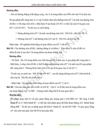 PHÉP ĐỐI XỨNG TRỤC & ĐỐI XỨNG TÂM
GV:PHAN NHẬT NAM – 0935 334 225 16 www.toanhocdanang.com
Hướng dẫn:
- Giả sử đường thẳng d đã dựng xong , do A là trung điểm của MN cho nên N là ảnh của
M qua phép đối xứng tâm A vì vậy N phải nằm trên đường tròn (O’’) là ảnh của đường tròn
(O;R) ( vì M chạy trên (O) ). Mặt khác N lại thuộc (O’;R’) vì thế cho nên N là giao của
(O’’) với (O’;R’) . Từ đó suy ra cách dựng .
+/ Dựng đường tròn (O’’) là ảnh của đường tròn (O) : Nối OA , đặt OA=O’’A .
+/ Đường tròn (O’’) cắt đường tròn (O’) tại N . Nối NA cắt (O) tại M .
Biện luận : Số nghiệm hình bằng số giao điểm của (O’’) cắt (O’) .
Bài 19: Cho đường tròn (O;R) , đường thẳng d và điểm I . Tìm điểm A trên (O;R) và
điểm B trên d sao cho I là trung điểm của đoạn thẳng AB .
Hướng dẫn:
- Vẽ hình . Do I là trung điểm của AB cho nên B là ảnh của A qua phép đối xứng tâm I .
Mặt khác A chạy trên (O;R) vì thế B chạy trên đường tròn (O’’) là ảnh của (O) qua phép
đối xứng tâm I . Nhưng B lại nằm trên d vì vậy B là giao của d với (O’’)
-Từ đó suy ra cách tìm . Nối IO đặt IO=IO’’ , sau đó dựng đường tròn (O’’) bán kính R ,
cắt d tại B . Nối BI cắt (O;R) tại A .
- Biện luận : Số nghiệm hình bằng số giao điểm của (O’’) với d .
Bài 20: Cho hai tam giác đều OAB và OA’B’ . Gọi C và D lần lượt là trung điểm của
các đoạn thẳng AA’ và BB’ . Chứng minh rằng OCD là tam giác đều ?
Hướng dẫn:
Xét phép quay tâm O với góc quay bằng góc lượng giác ( OA,OB)= 0
60 . Rõ ràng A biến
thành B và A’ biến thành B’ , vì thế cho nên phép quay đã biến đoạn thẳng AA’ thành đoạn
thẳng BB’ . Từ đó suy ra phép quay đã biến C thành D , do đó OC=OD . Vì góc quay bằng
0
60 cho nên tam giác cân OCD là tam giác đều .
 