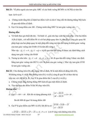 PHÉP ĐỐI XỨNG TRỤC & ĐỐI XỨNG TÂM
GV:PHAN NHẬT NAM – 0935 334 225 17 www.toanhocdanang.com
Bài 21: Về phía ngoài của tam giác ABC vẽ các hình vuông BCMN và ACPQ có tâm lần
lượt là O và O’ .
a. Chứng minh rằng khi cố định hai điểm A,B và cho C thay đổi thì đường thẳng NQ luôn
đi qua một điểm cố định .
b. Gọi I là trung điểm của AB . Chứng minh rằng IOO’ là tam giác vuông cân .
Hướng dẫn:
a. Vẽ hình theo giả thiết đã cho . Từ hình vẽ , giải cho học sinh bài toán phụ : Cho hai điểm
A,B cố dịnh , với mỗi điểm M và với hai phép quay tâm A , tâm B có cùng góc quay thì
phép hợp của hai phép quay là một phép đối xứng mà tâm đối xứng là đỉnh goác vuông
của tam giác vuông cân OAB ( O là tâm đối xứng ).
Như vậy : : , :A BQ C N Q C Q NQ   đi qua tâm đối xứng H được xác định bằng cách
dựng tam giác vuông cân HAB
b. Tương tự như trên : ': ; :O OQ C B Q C A AB   đi qua tâm đối xứng I được xác định
bằng tam giác vuông cân OO’I ( với I là đỉnh của góc vuông ). Như vậy tam giác O’OI
là tam giác vuông cân .
Bài 22: Cho đường tròn (O), dây cung AB cố định, M là một điểm di động trên (O),
M không trùng A và B. Hai đường tròn (O1) và (O2) cùng đi qua M và theo thứ tự
tiếp xúc với AB tại A, B. Gọi N là giao điểm thứ 2 của (O1) và (O2).
a. Chứng minh rằng đường thẳng MN luôn đi qua một điểm cố định.
b. Tìm tập hợp các điểm N khi M chạy trên (O).
Hướng dẫn:
a. Gọi I MN AB  . Khi đó sử dụng phương tích :
2
2
.
.
IA IM IN
IA IB
IB IM IN
 
 

.
Do đó MN đi qua I là trung điểm AB
b. Gọi P là giao điểm của MN và (O). khi đó ta có:
2
2
. .
.
IP IM IA IB IA
IA IM IN
   


. .IP IM IM IN IP IN       :ID P N (với P chạy trên đường tròn (O)).
 