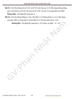 PHÉP ĐỐI XỨNG TRỤC & ĐỐI XỨNG TÂM
GV:PHAN NHẬT NAM – 0935 334 225 18 www.toanhocdanang.com
Bài 23: Cho Hai đường tròn (O, R) và (O’,R’) cắt nhau tại A, B. Hãy dựng đường thẳng
qua A cắt (O,R) và (O’,R’) lần lượt tại M và M’ sao cho A là trung điểm của MM’.
Hướng dẫn: Xét phép đối xứng tâm A.
Bài 24: Cho hai đường thẳng d1 và d2. Hai điểm A, G không thuộc d1 và d2. Hãy dựng
tam giác ABC có trọng tâm G và hai điểm B, C lần lượt nằm trên d1 và d2.
Hướng dẫn: Xét phép đối xứng tâm I. với I được xác định : 3AI GI
 