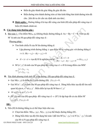 PHÉP ĐỐI XỨNG TRỤC & ĐỐI XỨNG TÂM
GV:PHAN NHẬT NAM – 0935 334 225 3 www.toanhocdanang.com
 Biến đa giác thành đa giác bằng đa giác đã cho.
 Biến đường tròn thành đường tròn có bán kính bằng bán kính đường tròn đã
cho. {khi đó ta chỉ cần xác định ảnh của tâm}.
 Định nghĩa : Đường thẳng d là trục đối xứng của hình (H) nếu phép đối xứng trục d
biến (H) thành chính nó.
B. Các dạng toán thường gặp :
I. Bài toán 1 : Cho điểm M(x0, y0) không thuộc đường thẳng d: Ax + By + C = 0. Tìm tọa độ
M’ là ảnh của M qua phép đối xứng trục d :
Phương pháp :
 Tìm hình chiếu H của M lên đường thẳng d:
 Lập phương trình đường thẳng  qua điểm M và vuông góc với đường thẳng d
0)()(: 00  yyAxxB
  dH tọa độ H là nghiệm của hệ





0)()(
0
00 yyAxxB
CByAx
),( HH yxH
 M’(x’; y’) là ảnh của M qua phép đối xứng trục d  H là trung điểm của MM’






0
0
2'
2'
yyy
xxx
H
H
II. Xác định phương trình ảnh (H’) của đường (H) qua phép đối xứng trục d :
 Gọi M(x ; y) là điểm tùy ý trên đường (H): 0),( yxf .
 Gọi M’(x’ ; y’) là ảnh của M qua phép đối xứng trục d . Dùng biểu thức tọa độ để tìm mối
quan hệ của x, x’ và y, y’ . Biểu diển lại tọa độ M theo x’, y’
 0)';'()(  yxgHM
 (H’) là ảnh của (H) qua phép đối xứng trục d  (H’) là tập hợp tất cả các điểm M’
0);(':)'(  yxfH
ĐB :
1. Nếu (H) là đường thẳng ta có thể thực hiện như sau.
 Chọn hai điểm M(x0 ; y0) , N(x1 ; y1) cụ thể thuộc đường thẳng (H) .
 Dùng biểu thức tọa độ (Sử dụng bài toán 1)để tìm M’(x0’ ; y0’) và N’(x1’ ; y1’) là ảnh
của M và N qua phép đối xứng trục d.
 