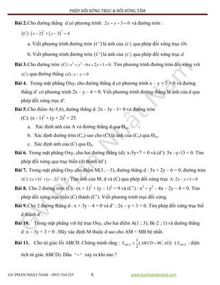 PHÉP ĐỐI XỨNG TRỤC & ĐỐI XỨNG TÂM
GV:PHAN NHẬT NAM – 0935 334 225 5 www.toanhocdanang.com
Bài 2.Cho đường thẳng d có phương trình: 2 3 0x y   và đường tròn :
     
2 2
: 2 3 4C x y   
a. Viết phương trình đường tròn  'C là ảnh của  C qua phép đối xứng trục Ox.
b. Viết phương trình đường tròn  'C là ảnh của  C qua phép đối xứng trục d.
Bài 3.Cho đường tròn 2 2
( ): 6 2 1 0C x y x y     . Tìm phương trình đường tròn đối xứng với
( )C qua đường thẳng ( ): 0d x y 
Bài 4. Trong mặt phẳng Oxy, cho đường thẳng d có phương trình x – y + 3 = 0 và đường
thẳng d’ có phương trình 2x – y – 4 = 0. Viết phương trình đường thẳng là ảnh của d qua
phép đối xứng trục d’.
Bài 5.Cho điểm A(-5,6), đường thẳng d: 2x - 3y - 1= 0 và đường tròn
(C): (x - 1)2
+ (y + 2)2
= 25.
a. Xác định ảnh của A và đường thẳng d qua Đox.
b. Xác định đường tròn (Co) sao cho (C) là ảnh của (Co) qua Đoy.
c. Xác định ảnh của (C) qua Đd.
Bài 6. Trong mặt phẳng Oxy, cho hai đường thẳng (d): x-5y+7 = 0 và (d’): 5x –y-13 = 0. Tìm
phép đối xứng qua trục biến (d) thành (d’).
Bài 7. Trong mặt phẳng Oxy cho điểm M(3 ; - 5), đường thẳng d : 3x + 2y – 6 = 0, đường tròn
2 2
( ):( 1) ( 2) 9C x y    . Tìm ảnh của M, d và (C) qua phép đối xứng trục :2 1 0x y   
Bài 8. Cho 2 đường tròn (C) : (x + 1)2
+ (y – 1)2
= 9 và (C’) : x2
+ y2
– 4x – 2y – 4 = 0. Tìm
phép đối xứng trục biến (C) thành (C’). Viết phương trình trục đối xứng.
Bài 9.Cho 2 đường thẳng d : x + 3y – 4 = 0 và d’ : 2x – y + 3 = 0. Tìm phép đối xứng trục biế
d thành d’.
Bài 10. Trong mặt phẳng với hệ trục Oxy, cho hai điểm A(1 ; 3), B(-2 ; 1) và đường thẳng
d :x – 3y + 3 = 0 . Hãy xác định M thuộc d sao cho AM + MB bé nhất.
Bài 11. Cho tứ giác lồi ABCD. Chứng minh rằng :  
1
. .
2
ABCDS AB CD BC AD  ( ABCDS : diện
tích tứ giác ABCD). Dấu " " xảy ra khi nào ?
 