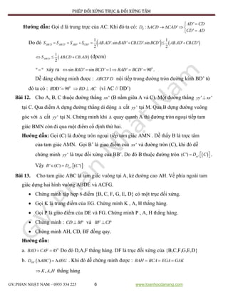 PHÉP ĐỐI XỨNG TRỤC & ĐỐI XỨNG TÂM
GV:PHAN NHẬT NAM – 0935 334 225 6 www.toanhocdanang.com
Hướng dẫn: Gọi d là trung trực của AC. Khi đó ta có:
'
: '
'
d
AD CD
D ACD CAD
CD AD

    

Do đó    ' ' '
1 1
. '.sin ' . '.sin ' . ' . '
2 2
ABCD ABCD ABD CBDS S S S AB AD BAD CBCD BCD AB AD CBCD      
 
1
. .
2
ABCDS AB CD CB AD   (đpcm)
" " xảy ra 0
sin ' sin ' 1 ' ' 90BAD BCD BAD BCD      .
Dễ dàng chứng minh được : 'ABCD D nội tiếp trong đường tròn đường kính BD’ từ
đó ta có : 0
DD' 90B  BD AC  (vì AC // DD’)
Bài 12. Cho A, B, C thuộc đường thẳng 'xx (B nằm giữa A và C). Một đường thẳng ' 'yy xx
tại C. Qua điểm A dựng đường thẳng di động  cắt 'yy tại M. Qua B dựng đường vuông
góc với  cắt 'yy tại N. Chứng minh khi  quay quanh A thì đường tròn ngoại tiếp tam
giác BMN còn đi qua một điểm cố định thứ hai.
Hướng dẫn: Gọi (C) là đường tròn ngoại tiếp tam giác AMN . Dễ thấy B là trực tâm
của tam giác AMN. Gọi B’ là giao điểm của 'xx và đường tròn (C), khi đó dễ
chứng minh 'yy là trục đối xứng của BB’. Do đó B thuộc đường tròn  '( ') yyC D C    .
Vậy  '' ( ) ( ')yyB C D C 
Bài 13. Cho tam giác ABC là tam giác vuông tại A, kẻ đường cao AH. Về phía ngoài tam
giác dựng hai hình vuông ABDE và ACFG.
 Chứng minh tập hợp 6 điểm {B, C, F, G, E, D} có một trục đối xứng.
 Gọi K là trung điểm của EG. Chứng minh K , A, H thẳng hàng.
 Gọi P là giao điểm của DE và FG. Chứng minh P , A, H thẳng hàng.
 Chứng minh : CD BP và BF CP
 Chứng minh AH, CD, BF đồng quy.
Hướng dẫn:
a. 0
45BAD CAF  Do đó D,A,F thẳng hàng. DF là trục đối xứng của {B,C,F,G,E,D}
b.  DFD ABC AEG   . Khi đó dễ chứng minh được : BAH BCA EGA GAK  
, ,K A H thẳng hàng
 