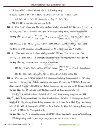 PHÉP ĐỐI XỨNG TRỤC & ĐỐI XỨNG TÂM
GV:PHAN NHẬT NAM – 0935 334 225 7 www.toanhocdanang.com
c. Dễ thấy AEPG là hình chữ nhật nên A, K, P thẳng hàng.
d.  `EDC DBP DC BP BDC ABP vi AP CB GE BCD APB            
mà BC AP DC BP  (tương tự ta cũng có : BF CP )
e. AH, CD, BF là trực tâm của tam giác BCP.
Bài 14. Cho ABC có các góc đều nhọn và điểm M chạy trên cạnh BC. Gọi 1 ( )ABM D M và
2 ( )ACM D M . Tìm vị trí của M trên cạnh BC để đoạn thẳng 1 2M M có độ dài ngắn nhất.
Hướng dẫn: 1
1
1
( )AB
AM AM
M D M
MAB M AB

  

và 2
2
2
( )AC
AM AM
M D M
MAC M AC

  

suy ra 1 2 2M AM BAC
Xét 1 2M AM ta có :    2 2
1 2 1 2 1 2 1 22 . cos 2 2cos 2M M AM AM AM AM M AM AM BAC    
Từ đó ta có 1 2M M nhỏ nhất khi AM nhỏ nhất  M là hình chiếu của A lên BC.
Bài 15. Cho ABC cân tại A. điểm M chạy trên BC. Kẻ MD AB và ME AC . Gọi
' ( )BCD D D . Tính 'BD M và chứng tỏ tổng MD + ME, không phụ thuộc vào vị trí M
Hướng dẫn: 0
: ' ' 90BCD MDB MD B MD B MDB   
Dễ thấy: ' '/ /D BC DBC ACB BD AC   lại có:
' '
', ,
MD BD
D M E
ME AC



thẳng hàng
Do đó : ' 'ME MD ME MD ED    ( , )ME MD d B AC   không đổi
Bài 16. Cho tam giác ABC có hai đỉnh B,C di động trên đường thẳng cố định  . Biết rằng
trực tâm H của tam giác cố định, và đường tròn ngoại tiếp tam giác ABC luôn đi qua một
điểm cố định P khác H. Gọi O là tâm đường tròn ngoại tiếp tam giác ABC. Tìm quỹ tích O.
Hướng dẫn: Gọi ' ( )H D H 'H là điểm cố định và thuộc đường tròn (O).
Do đó O cách đều hai điểm cố định P và H’  O thuộc đường trung trực của PH’.
Bài 17. Trên đường tròn tâm O, bán kính R có hai điểm cố định A, B. Đường tròn tâm O’,
bán kính R’ tiếp xúc ngoài với đường tròn nói trên tại A. Một điểm M di động trên đường
tròn (O,R). MA cắt đường tròn (O’,R’) tại điểm thứ hai A1. Qua A1 kẻ đường d song song
với AB cắt MB tại B1. Tìm quỷ tích B1.
Hướng dẫn: Gọi A1 là giao điểm của d và (O’,R’). Dựng tiếp tuyến chung xx’ tại điểm A.
Dễ dàng chứng minh: 1 2 1 1 2 1 1 2'A Ax AA A B A A A Ax xAM ABM BB A     
 