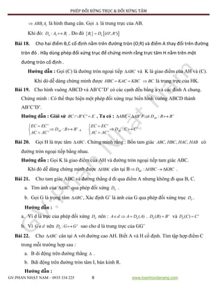 PHÉP ĐỐI XỨNG TRỤC & ĐỐI XỨNG TÂM
GV:PHAN NHẬT NAM – 0935 334 225 8 www.toanhocdanang.com
1 2ABB A là hình thang cân. Gọi  là trung trực của AB.
Khi đó: 2 1:D A B . Do đó    1 ( ', ')B D O R
Bài 18. Cho hai điểm B,C cố định nằm trên đường tròn (O;R) và điểm A thay đổi trên đường
tròn đó . Hãy dùng phép đối xứng trục để chứng minh rằng trực tâm H nằm trên một
đường tròn cố định .
Hướng dẫn : Gọi (C) là đường tròn ngoại tiếp ABC và K là giao điểm của AH và (C).
Khi dó dễ dàng chứng minh được HBC KAC KBC  BC là trung trực của HK.
Bài 19. Cho hình vuông ABCD và AB’C’D’ có các cạnh đều bằng a và các đỉnh A chung.
Chứng minh : Có thể thực hiện một phép đối xứng trục biến hình vuông ABCD thành
AB’C’D’.
Hướng dẫn : Giải sử ' 'BC B C E  . Ta có : ' : 'AEABE AB F D B B   
'
: '
'
AE
EC EC
D B B
AC AC



,
'
: '
'
AE
EC EC
D C C
AC AC



Bài 20. Gọi H là trực tâm ABC . Chứng minh rằng : Bốn tam giác , , ,ABC HBC HAC HAB có
đường tròn ngoại tiếp bằng nhau.
Hướng dẫn : Gọi K là giao điểm của AH và đường tròn ngoại tiếp tam giác ABC.
Khi đó dễ dàng chứng minh được HBK cân tại B :BCD HBC KBC    .
Bài 21. Cho tam giác ABC và đường thẳng d đi qua điểm A nhưng không đi qua B, C.
a. Tìm ảnh của ABC qua phép đối xứng dD .
b. Gọi G là trọng tâm ABC , Xác định G’ là ảnh của G qua phép đối xứng trục dD .
Hướng dẫn :
a. Vì d là trục của phép đối xứng dD nên : ( )dA d A D A   . ( ) 'dD B B và ( ) 'dD C C
b. Vì G d nên : 'dD G G sao cho d là trung trực của GG’
Bài 22. Cho ABC cân tại A với đường cao AH. Biết A và H cố định. Tìm tập hợp điểm C
trong mỗi trường hợp sau :
a. B di động trên đường thẳng  .
b. Bdi động trên đường tròn tâm I, bán kính R.
Hướng dẫn :
 