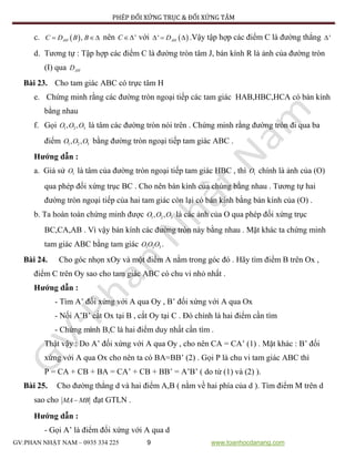 PHÉP ĐỐI XỨNG TRỤC & ĐỐI XỨNG TÂM
GV:PHAN NHẬT NAM – 0935 334 225 9 www.toanhocdanang.com
c.  ,AHC D B B  nên 'C với  ' AHD   .Vậy tập hợp các điểm C là đường thẳng '
d. Tương tự : Tập hợp các điểm C là đường tròn tâm J, bán kính R là ảnh của đường tròn
(I) qua AHD
Bài 23. Cho tam giác ABC có trực tâm H
e. Chứng minh rằng các đường tròn ngoại tiếp các tam giác HAB,HBC,HCA có bán kính
bằng nhau
f. Gọi 1 2 3, ,O O O là tâm các đường tròn nói trên . Chứng minh rằng đường tròn đi qua ba
điểm 1 2 3, ,O O O bằng đường tròn ngoại tiếp tam giác ABC .
Hướng dẫn :
a. Giả sử 1O là tâm của đường tròn ngoại tiếp tam giác HBC , thì 1O chính là ảnh của (O)
qua phép đối xứng trục BC . Cho nên bán kính của chúng bằng nhau . Tương tự hai
đường tròn ngoại tiếp của hai tam giác còn lại có bán kính bằng bán kính của (O) .
b. Ta hoàn toàn chứng minh được 1 2 3, ,O O O là các ảnh của O qua phép đối xứng trục
BC,CA,AB . Vì vậy bán kính các đường tròn này bằng nhau . Mặt khác ta chứng minh
tam giác ABC bằng tam giác 1 2 3OO O .
Bài 24. Cho góc nhọn xOy và một điểm A nằm trong góc đó . Hãy tìm điểm B trên Ox ,
điểm C trên Oy sao cho tam giác ABC có chu vi nhỏ nhất .
Hướng dẫn :
- Tìm A’ đối xứng với A qua Oy , B’ đối xứng với A qua Ox
- Nối A’B’ cắt Ox tại B , cắt Oy tại C . Đó chính là hai điểm cần tìm
- Chứng minh B,C là hai điểm duy nhất cần tìm .
Thật vậy : Do A’ đối xứng với A qua Oy , cho nên CA = CA’ (1) . Mặt khác : B’ đối
xứng với A qua Ox cho nên ta có BA=BB’ (2) . Gọi P là chu vi tam giác ABC thì
P = CA + CB + BA = CA’ + CB + BB’ = A’B’ ( do từ (1) và (2) ).
Bài 25. Cho đường thẳng d và hai điểm A,B ( nằm về hai phía của d ). Tìm điểm M trên d
sao cho MA MB đạt GTLN .
Hướng dẫn :
- Gọi A’ là điểm đối xứng với A qua d
 