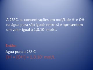 A 25ºC, as concentrações em mol/L de H+ e OH-
na água pura são iguais entre si e apresentam
um valor igual a 1,0.10-7 mol/L.


Então:
Água pura a 25º C
[H+] = [OH-] = 1,0.10-7 mol/L
 