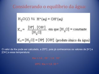 Considerando o equilíbrio da água:




O valor de Kw pode ser calculado, a 25ºC, pois já conhecemos os valores de [H+] e
[OH-] a essa temperatura:

                           Kw = 1,0 . 10-7 . 1,0 . 10-7

                             25ºC: Kw = 1,0 .10 -14
 