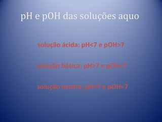 pH e pOH das soluções aquo

   solução ácida: pH<7 e pOH>7

   solução básica: pH>7 e pOH<7

   solução neutra: pH=7 e pOH=7
 
