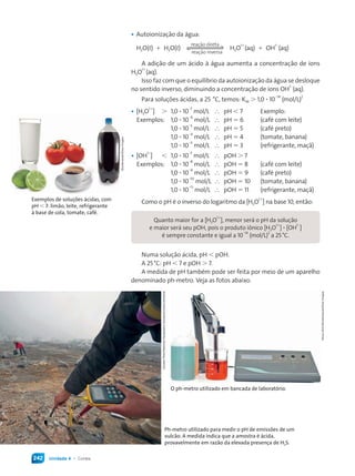 Unidade 4 • Corais242
Quanto maior for a [H3O
1+
], menor será o pH da solução
e maior será seu pOH, pois o produto iônico [H3O
1+
] ∙ [OH
1–
]
é sempre constante e igual a 10
–14
(mol/L)
2
a 25°C.
• Autoionização da água:
H2O(L) + H2O(L)
reação inversa
reação direta
H3O
1+
(aq) + OH
1–
(aq)
A adição de um ácido à água aumenta a concentração de íons
H3O
1+
(aq).
Isso faz com que o equilíbrio da autoionização da água se desloque
no sentido inverso, diminuindo a concentração de íons OH
1–
(aq).
Para soluções ácidas, a 25 °C, temos: KW > 1,0 ∙ 10
–14
(mol/L)
2
• [H3O
1+
] > 1,0 ∙ 10
–7
mol/L ∴ pH < 7 Exemplo:
Exemplos: 1,0 ∙ 10
–6
mol/L ∴ pH = 6 (café com leite)
1,0 ∙ 10
–5
mol/L ∴ pH = 5 (café preto)
1,0 ∙ 10
–4
mol/L ∴ pH = 4 (tomate, banana)
1,0 ∙ 10
–3
mol/L ∴ pH = 3 (refrigerante, maçã)
• [OH
1–
] < 1,0 ∙ 10
–7
mol/L ∴ pOH > 7
Exemplos: 1,0 ∙ 10
–8
mol/L ∴ pOH = 8 (café com leite)
1,0 ∙ 10
–9
mol/L ∴ pOH = 9 (café preto)
1,0 ∙ 10
–10
mol/L ∴ pOH = 10 (tomate, banana)
1,0 ∙ 10
–11
mol/L ∴ pOH = 11 (refrigerante, maçã)
Como o pH é o inverso do logaritmo da [H3O
1+
] na base 10, então:Exemplos de soluções ácidas, com
pH < 7: limão, leite, refrigerante
à base de cola, tomate, café.
O ph-metro utilizado em bancada de laboratório.
Ph-metro utilizado para medir o pH de emissões de um
vulcão. A medida indica que a amostra é ácida,
provavelmente em razão da elevada presença de H2S.
Shutterstock/GlowImages
CarstenPeter/NationalGeographicSociety/Corbis/Latinstock
YenyuShih/Shutterstock/GlowImages
Numa solução ácida, pH < pOH.
A 25°C: pH < 7 e pOH > 7.
A medida de pH também pode ser feita por meio de um aparelho
denominado ph-metro. Veja as fotos abaixo.
Quimica_MR_v2_PNLD15_239a261_u4_c15.indd 242 4/3/13 11:22 AM
 