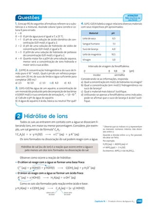 245Capítulo 15 • Produto iônico da água e KPS
1. (Unicap-PE) As seguintes afirmativas referem-se a subs-
tâncias e a misturas. Assinale coluna I para correto e co-
luna II para errado.
I – II
0 – 0 O pH da água pura é igual a 7, a 25 °C.
1 – 1 O pH de uma solução de ácido clorídrico de con-
centração 0,01 mol/L é igual a 2.
2 – 2 O pH de uma solução de hidróxido de sódio de
concentração 0,01 mol/L é igual a 11.
3 – 3 O pOH de uma solução de hidróxido de potássio
de concentração 0,01 mol/L é igual a 2.
4 – 4 Quanto maior for o pOH de uma solução aquosa,
menor será a concentração de íons hidroxila e
maior será a sua acidez.
2. (UFPE) A concentração hidrogeniônica do suco de li-
mão puro é 10
–3
mol/L. Qual o pH de um refresco prepa-
rado com 20 mL de suco de limão e água suficiente para
completar 200 mL?
a) 2,5 b) 3,0 c) 3,5 d) 4,0 e) 4,5
3. (UFG-GO) Na água de um aquário, a concentração de
um monoácido produzido pela decomposição de bactérias
é 0,0001 mol/L e sua constante de ionização Ka = 1,0 ∙ 10
–8
.
a) Calcule o pH da água do aquário.
b) A água do aquário é ácida, básica ou neutra? Por quê?
X
4. (UFG-GO) A tabela a seguir relaciona diversos materiais
com seus respectivos pH aproximados:
Material pH
Leite de vaca 6,5
Sangue humano 7,3
Suco de laranja 4,0
Leite de magnésia 10,5
Vinagre 3,0
Intervalo de viragem da fenolftaleína:
0 8 9,8 14 (pH)
incolor vermelho
Considerando-se as informações, responda:
a) Qual a concentração em mol/L de hidroxilas no vinagre?
b) Qual a concentração (em mol/L) hidrogeniônica no
suco de laranja?
c) Qual o material mais básico? Justifique.
d) Utilizando-se apenas a fenolftaleína como indicador,
pode-se afirmar que o suco de laranja é ácido? Justi-
fique.
2 Hidrólise de íons
Todos os sais ao entrarem em contato com a água se dissociam li-
berando íons, em maior ou menor porcentagem. Considere, por exem-
plo, um sal genérico de fórmula* CxAy:
1 CxAy(s) + x ∙ y H2O(L) *( x C
y+
(aq) + y A
x–
(aq)
Os íons formados na dissociação do sal podem reagir com a água.
Hidrólise de sal (ou de íon) é a reação que ocorre entre a água e
pelo menos um dos íons formados na dissociação do sal.
Observe como ocorre a reação de hidrólise:
• O cátion só reage com a água se formar uma base fraca
C
y+
(aq) + y HOH(L) + y HOH(L) *( C(OH)y (aq) + y H3O
1+
(aq)
• O ânion só reage com a água se formar um ácido fraco
A
x–
(aq) + x HOH(L) *( HxA(aq) + x OH
1–
(aq)
Como os sais são formados pela reação entre ácido e base:
y HxA(aq) + x C(OH)y(aq) *( CxAy(aq)+ (x ∙ y) HOH(L)
cátion vem ânion vem
da base do ácido
* Observe que os índices x e y representam
os menores números inteiros não divisí-
veis entre si.
Quando a divisão entre x e y for possível,
ela deve ser feita.
Por exemplo:
H3PO4(aq) + AL(OH)3(aq) F
F ALPO4(ppt) + 3 H2O(L)
Escrevemos: ALPO4 e não AL3(PO4)3.
Questões
ATENÇÃO!
Não escreva no
seu livro!
Quimica_MR_v2_PNLD15_239a261_u4_c15.indd 245 4/3/13 11:22 AM
 
