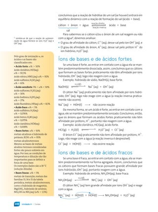 Unidade 4 • Corais246
concluímos que a reação de hidrólise de um sal (se houver) entrará em
equilíbrio dinâmico com a reação de formação do sal (ácido + base).
cátion + ânion + água
reação inversa
reação direta
ácido + base
sal
Para sabermos se o cátion e/ou o ânion de um sal reagem ou não
com a água*, devemos analisar:
• O grau de afinidade do cátion, C
y+
(aq), desse sal pelo íon OH
1–
(aq), e
• O grau de afinidade do ânion, A
x–
(aq), desse sal pelo próton H
1+
do
íon hidrônio, H3O
1+
(aq).
Íons de bases e de ácidos fortes
Se uma base é forte, ao entrar em contato com a água ela se man-
tém predominantemente dissociada, assim, concluímos que os cátions
que formam as bases fortes praticamente não têm afinidade por íons
hidróxido, OH
1–
(aq), logo não reagem com a água.
Exemplo: hidróxido de sódio, NaOH(s), base forte.
NaOH(s)
H2O(L)
Na
1+
(aq) + OH
1–
(aq)
O cátion Na
1+
(aq) praticamente não tem afinidade por íons hidró-
xido, OH
1–
(aq), logo não reage com a água (a reação inversa pratica-
mente não ocorre).
Na
1+
(aq) + HOH(L) *( não ocorre reação
Da mesma forma, se um ácido é forte, ao entrar em contato com a
água, ele se mantém predominantemente ionizado. Concluímos, então,
que os ânions que formam os ácidos fortes praticamente não têm
afinidade por prótons, H
1+
, portanto não reagem com a água.
Exemplo: ácido clorídrico, HCL(aq), ácido forte.
HCL(g) + H2O(L) H3O
1+
(aq) + CL
1–
(aq)
O ânion CL
1–
(aq) praticamente não tem afinidade por prótons, H
1+
.
Logo, não reage com a água (a reação inversa é desprezível).
CL
1–
(aq) + HOH(L) *( não ocorre reação
Íons de bases e de ácidos fracos
Se uma base é fraca, ao entrar em contato com a água, ela se man-
tém predominantemente na forma agregada. Assim, concluímos que
os cátions que formam bases fracas possuem grande afinidade por
íons hidróxido, OH
1–
(aq), portanto reagem com a água.
Exemplo: hidróxido de amônio, NH4OH(aq), base fraca.
NH4OH(aq)
H2O(L)
NH4
1+
(aq) + OH
1–
(aq)
O cátion NH4
1+
(aq) tem grande afinidade por íons OH
1–
(aq) e reage
com a água.
NH4
1+
(aq) + HOH(L) + HOH(L) *( NH4OH(aq) + H3O
1+
(aq)
Pelo grau de ionização α, os
ácidos e as bases são
classificados em:
• Ácido forte: α% > 50%
ácido clorídrico,HCL(aq):
α% = 92,5%
ácido nítrico,HNO3(aq):α% = 92%
ácido sulfúrico,H2SO4(aq):
α% = 61%
• Ácido semiforte:% < α% < 50%
ácido sulfuroso,H2SO3(aq):
α% = 30%
ácido fosfórico,H3PO4(aq):
α% = 27%
ácido fluorídrico,HF(aq):α% = 8,5%
• Ácido fraco:α% < 5%
ácido sulfídrico,H2S(aq):
α% = 0,076%
ácido bórico,H3BO3(aq):
α% = 0,075%
ácido cianídrico,HCN(aq):
α% = 0,008%
• Bases fortes:α% > 50%
metais alcalinos e hidróxido de
potássio, KOH:α% q 95%
metais alcalinoterrosos
Mesmo as bases de metais
alcalino-terrosos consideradas
fortes são pouco solúveis em
água. Por isso, as condições de
temperatura e diluição são tão
importantes para se definir a
força de uma base.
Os exemplos dados são a 18 °C
(solução diluída).
• Bases fracas: α% < 5%
metais de transição, metais das
famílias ,  e  da tabela
periódica, metais alcalinoterrosos,
como o hidróxido de magnésio,
Mg(OH)2, hidróxido de amônio,
NH4OH ou NH3(aq) (α% = 1,5%).
* Lembre-se de que a reação de autoioni-
zação da água fornece os íons H3O
1+
(aq) e
OH
1–
(aq).
Quimica_MR_v2_PNLD15_239a261_u4_c15.indd 246 4/3/13 11:22 AM
 