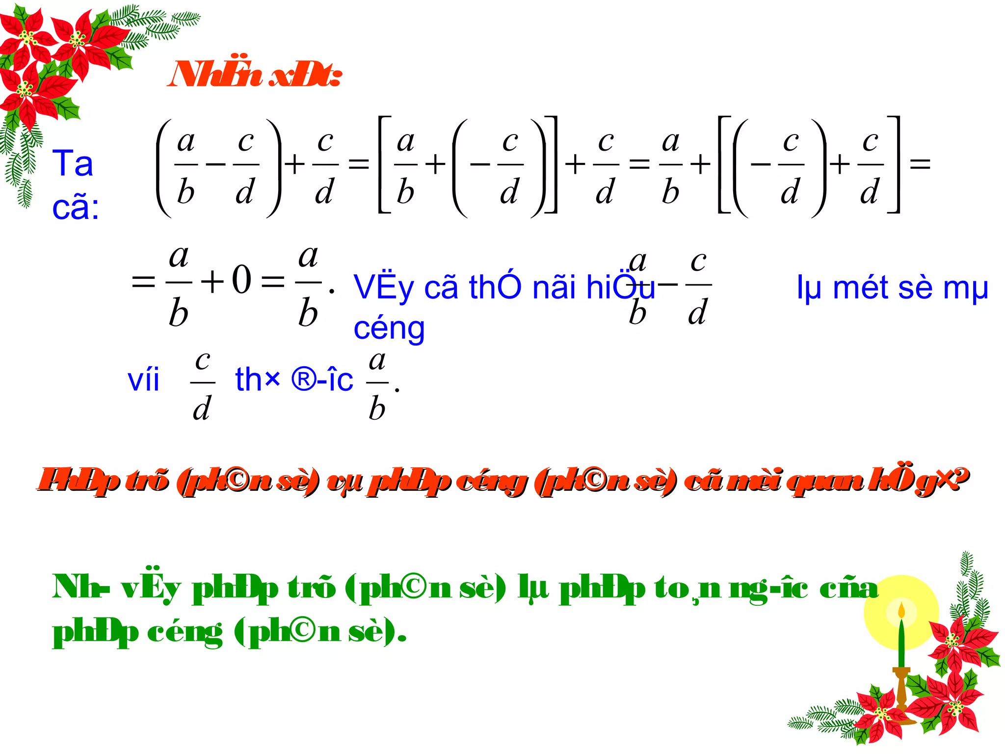 NhËnxÐt:
Ta
cã:
=





+





−+=+











−+=+





−
d
c
d
c
b
a
d
c
d
c
b
a
d
c
d
c
b
a
.0
b
a
b
a
=+= VËy cã thÓ nãi hiÖu lµ mét sè mµ
céng d
c
b
a
−
d
c
víi th× ®­îc .
b
a
Nh­ vËy phÐp trõ (ph©n sè) lµ phÐp to¸n ng­îc cña
phÐp céng (ph©n sè).
PhÐptrõ(ph©nsè) vµ phÐpcéng(ph©nsè) cãmèi quanhÖg×?PhÐptrõ(ph©nsè) vµ phÐpcéng(ph©nsè) cãmèi quanhÖg×?
 