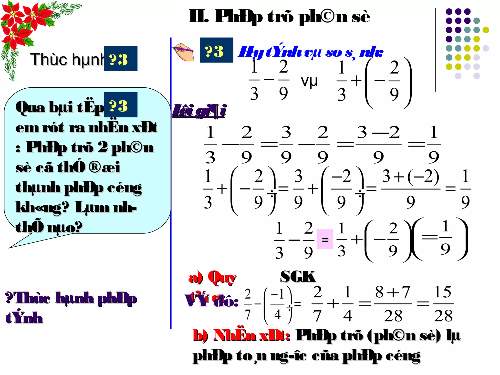 II. PhÐp trõ ph©n sè
H·ytÝnhvµ sos¸nh:?3






−+
9
2
3
1
vµ
1 2 3 2 3 ( 2) 1
3 9 9 9 9 9
− + −   
+ − = + = = ÷  ÷
   
9
1
9
23
9
2
9
3
9
2
3
1
=
−
=−=−
9
2
3
1
−
9
2
3
1
− 





−+
9
2
3
1
== 





=
9
1
Lêigi¶iLêigi¶i
Thùc hµnhThùc hµnh
Qua bµi tËpQua bµi tËp
emrót ra nhËn xÐtemrót ra nhËn xÐt
: PhÐp trõ 2 ph©n: PhÐp trõ 2 ph©n
sè cã thÓ ®æisè cã thÓ ®æi
thµnh phÐp céngthµnh phÐp céng
kh«ng? Lµm nh­kh«ng? Lµm nh­
thÕ nµo?thÕ nµo?
?3
?3
a) Quya) Quy
t¾c:t¾c:
SGKSGK
VÝ dô: 2 1
7 4
− 
− = ÷
 
2 1 8 7 15
7 4 28 28
+
+ = =?Thùc hµnh phÐp?Thùc hµnh phÐp
tÝnhtÝnh
b) NhËn xÐt:b) NhËn xÐt: PhÐp trõ (ph©n sè) lµPhÐp trõ (ph©n sè) lµ
phÐp to¸n ng­îc cña phÐp céngphÐp to¸n ng­îc cña phÐp céng
 
